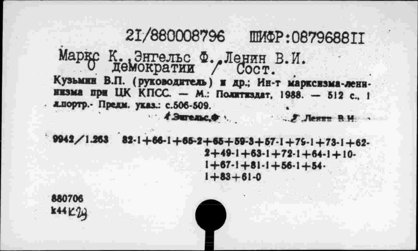 ﻿21/860008796	ШИФР:087968811
Кузьмин В.П. (руководитель) ■ др.; Ин-т марксизма-лени-низма пра ЦК КПСС — М.: Политиздат, 1988. — 512 с., !
- ллортр,- Предм. указ.: с.506-509.
• #Энгельс,*-	.Лмпг- в И -
9942/1J63 М-1+66-1+65-2+86+59-3+57-1+76-1+73-1+62-2+49-1 +63-1+72-1+64-1 + 10-1+67-1+81-1+56-1+54-1+83+61-0
880706 к44|^